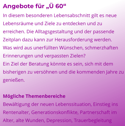 Angebote für „Ü 60“ In diesem besonderen Lebensabschnitt gilt es neue Lebensräume und Ziele zu entdecken und zu erreichen. Die Alltagsgestaltung und der passende Zeitplan dazu kann zur Herausforderung werden. Was wird aus unerfüllten Wünschen, schmerzhaften Erinnerungen und verpassten Zielen? Ein Ziel der Beratung könnte es sein, sich mit dem bisherigen zu versöhnen und die kommenden Jahre zu genießen.  Mögliche Themenbereiche Bewältigung der neuen Lebenssituation, Einstieg ins Rentenalter, Generationskonflikte, Partnerschaft im Alter, alte Wunden, Depression, Trauerbegleitung